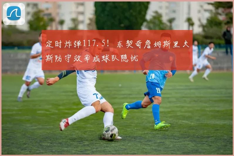定时炸弹117.5!东契奇詹姆斯里夫斯防守效率成球队隐忧