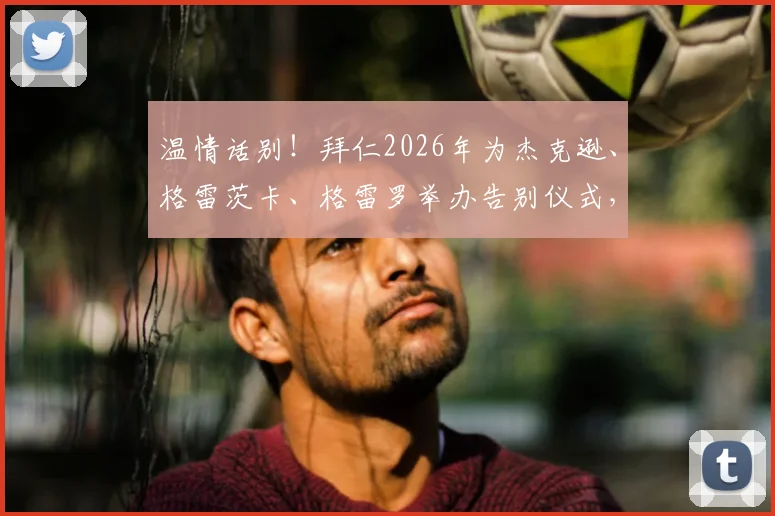 温情话别！拜仁2026年为杰克逊、格雷茨卡、格雷罗举办告别仪式，三将离队感言与未来去向解析