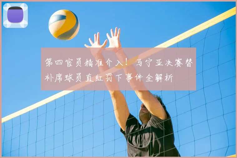 第四官员精准介入!马宁亚决赛替补席球员直红罚下事件全解析