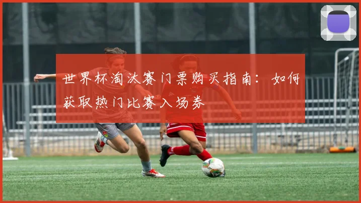 世界杯淘汰赛门票购买指南：如何获取热门比赛入场券