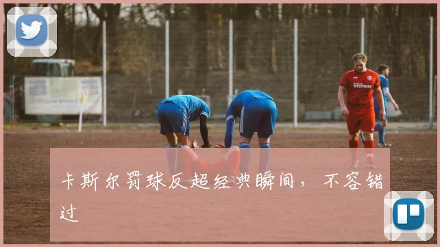 卡斯尔罚球反超经典瞬间,不容错过