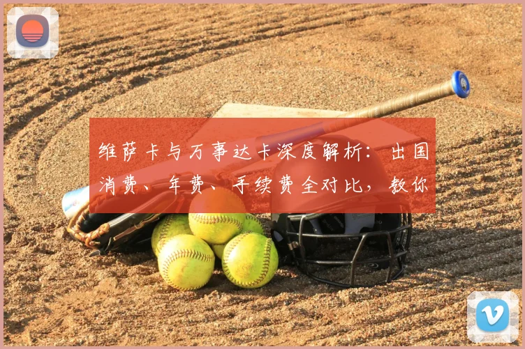 维萨卡与万事达卡深度解析：出国消费、年费、手续费全对比，教你选对卡