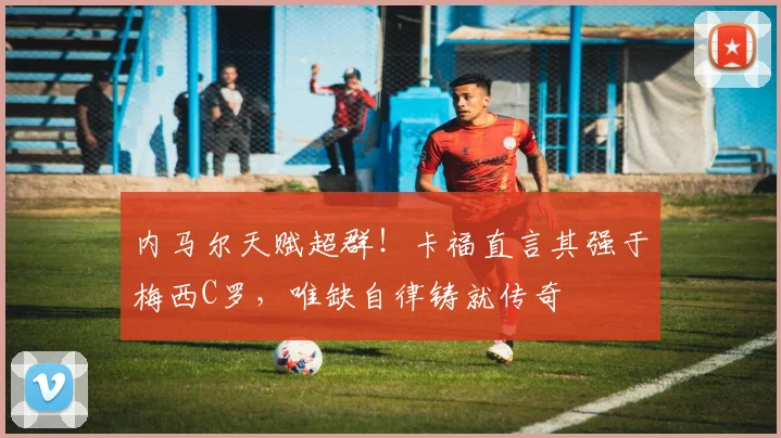 内马尔天赋超群!卡福直言其强于梅西C罗,唯缺自律铸就传奇