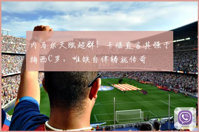 内马尔天赋超群！卡福直言其强于梅西C罗，唯缺自律铸就传奇