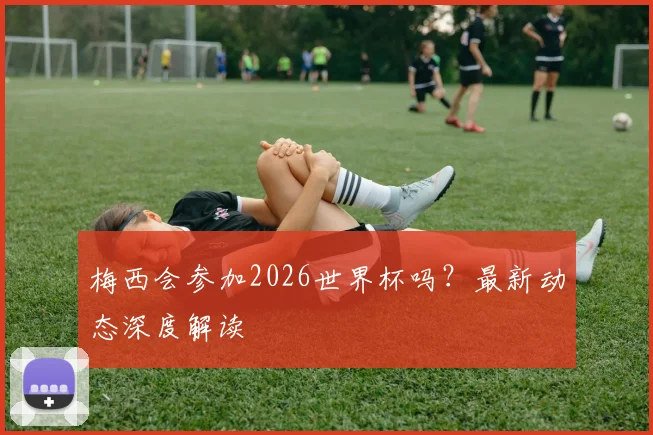 梅西会参加2026世界杯吗？最新动态深度解读