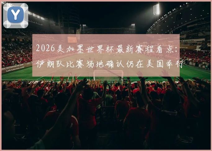 2026美加墨世界杯最新赛程看点:伊朗队比赛场地确认仍在美国举行,附国际足联决定及各方反应解读