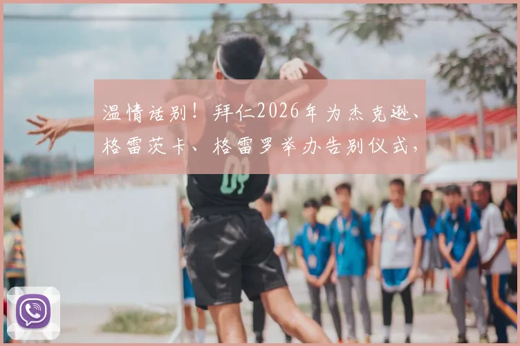 温情话别！拜仁2026年为杰克逊、格雷茨卡、格雷罗举办告别仪式，三将离队感言与未来去向解析
