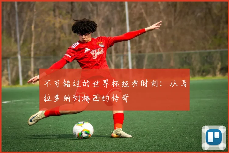 不可错过的世界杯经典时刻:从马拉多纳到梅西的传奇