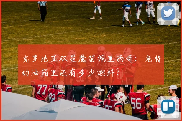 克罗地亚双星魔笛佩里西奇：老将的油箱里还有多少燃料？